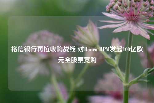 裕信银行再拉收购战线 对Banco BPM发起100亿欧元全股票竞购-第1张图片-厦门装修网 