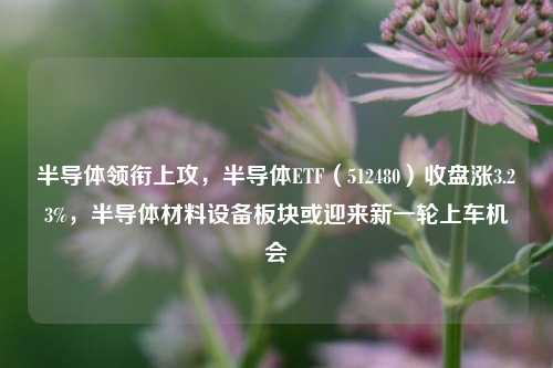 半导体领衔上攻，半导体ETF（512480）收盘涨3.23%，半导体材料设备板块或迎来新一轮上车机会-第1张图片-厦门装修网 