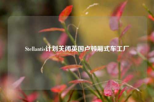 Stellantis计划关闭英国卢顿厢式车工厂-第1张图片-厦门装修网 