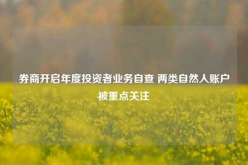 券商开启年度投资者业务自查 两类自然人账户被重点关注-第1张图片-厦门装修网 