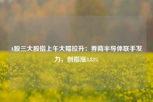 A股三大股指上午大幅拉升：券商半导体联手发力，创指涨3.83%-第1张图片-厦门装修网 