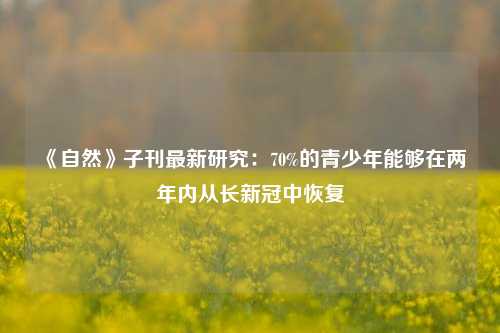 《自然》子刊最新研究：70%的青少年能够在两年内从长新冠中恢复-第1张图片-厦门装修网 