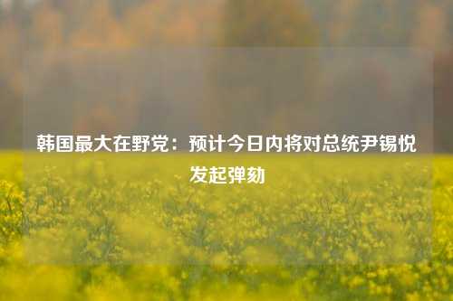 韩国最大在野党：预计今日内将对总统尹锡悦发起弹劾-第1张图片-厦门装修网 