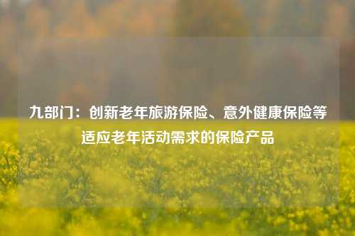 九部门：创新老年旅游保险、意外健康保险等适应老年活动需求的保险产品-第1张图片-厦门装修网 