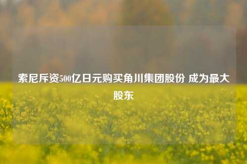 索尼斥资500亿日元购买角川集团股份 成为最大股东-第1张图片-厦门装修网 